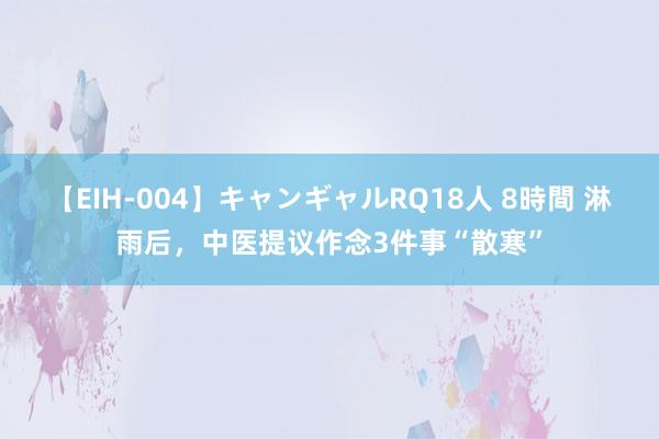 【EIH-004】キャンギャルRQ18人 8時間 淋雨后，中医提议作念3件事“散寒”