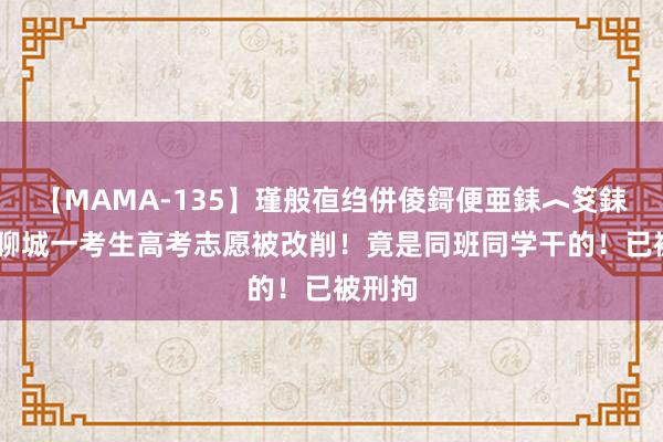 【MAMA-135】瑾般亱绉併倰鎶便亜銇︿笅銇曘亜 聊城一考生高考志愿被改削！竟是同班同学干的！已被刑拘