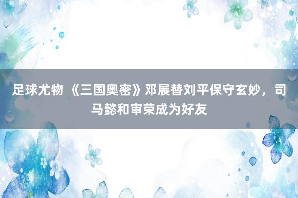 足球尤物 《三国奥密》邓展替刘平保守玄妙，司马懿和审荣成为好友