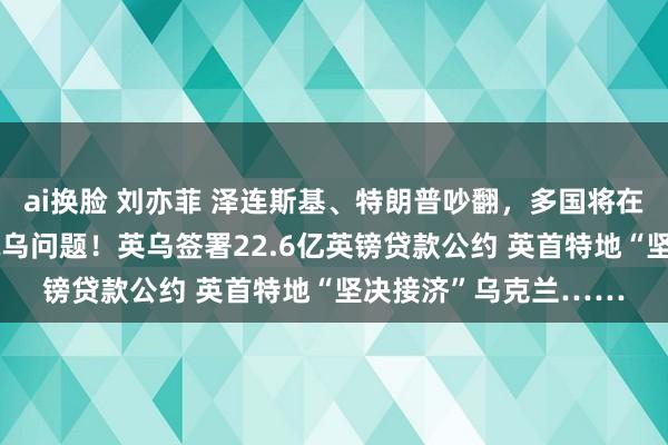 ai换脸 刘亦菲 泽连斯基、特朗普吵翻，多国将在英国热切开会 盘考俄乌问题！英乌签署22.6亿英镑贷款公约 英首特地“坚决接济”乌克兰……