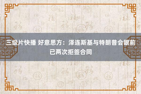 三级片快播 好意思方：泽连斯基与特朗普会眼前已两次拒签合同