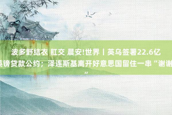 波多野结衣 肛交 晨安!世界丨英乌签署22.6亿英镑贷款公约；泽连斯基离开好意思国留住一串“谢谢”