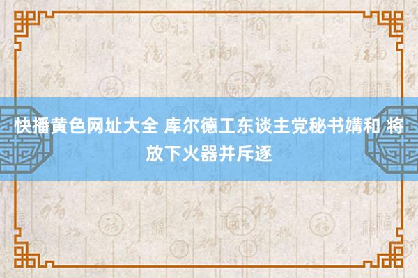 快播黄色网址大全 库尔德工东谈主党秘书媾和 将放下火器并斥逐