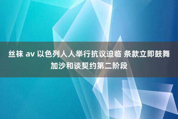 丝袜 av 以色列人人举行抗议迫临 条款立即鼓舞加沙和谈契约第二阶段
