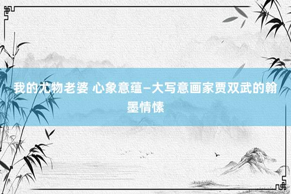 我的尤物老婆 心象意蕴—大写意画家贾双武的翰墨情愫