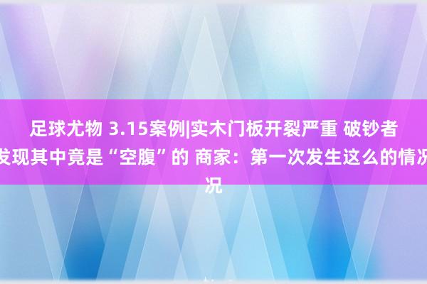 足球尤物 3.15案例|实木门板开裂严重 破钞者发现其中竟是“空腹”的 商家：第一次发生这么的情况