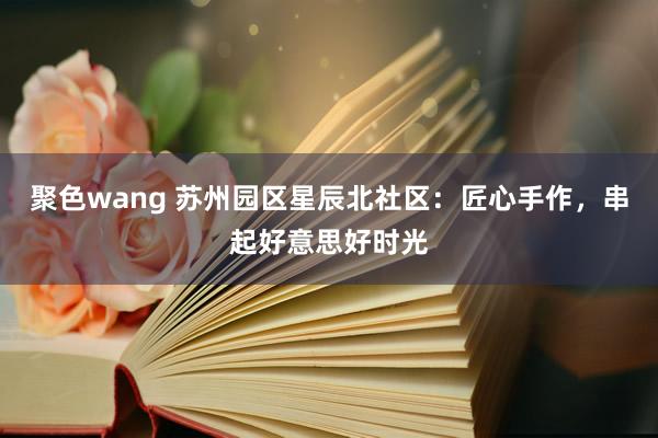 聚色wang 苏州园区星辰北社区：匠心手作，串起好意思好时光
