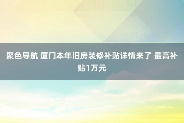 聚色导航 厦门本年旧房装修补贴详情来了 最高补贴1万元
