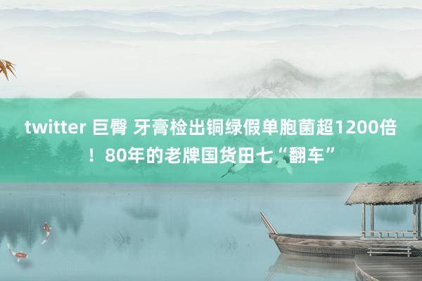 twitter 巨臀 牙膏检出铜绿假单胞菌超1200倍！80年的老牌国货田七“翻车”