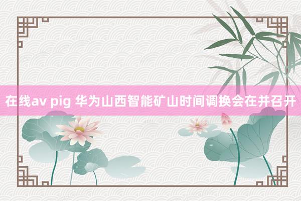 在线av pig 华为山西智能矿山时间调换会在并召开