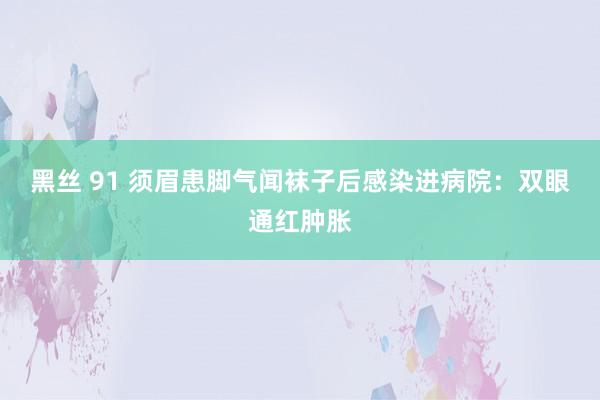黑丝 91 须眉患脚气闻袜子后感染进病院：双眼通红肿胀