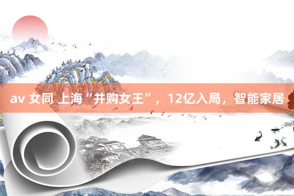 av 女同 上海“并购女王”，12亿入局，智能家居