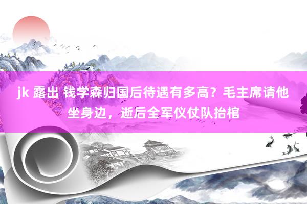 jk 露出 钱学森归国后待遇有多高？毛主席请他坐身边，逝后全军仪仗队抬棺
