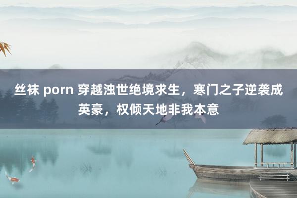 丝袜 porn 穿越浊世绝境求生，寒门之子逆袭成英豪，权倾天地非我本意