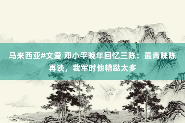 马来西亚#文爱 邓小平晚年回忆三陈：最青睐陈再谈，裁军时他糟跶太多