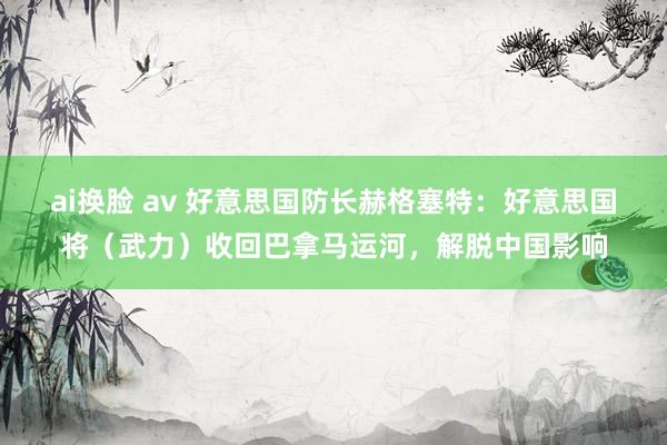 ai换脸 av 好意思国防长赫格塞特：好意思国将（武力）收回巴拿马运河，解脱中国影响