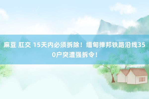 麻豆 肛交 15天内必须拆除！缅甸掸邦铁路沿线350户突遭强拆令！