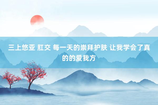 三上悠亚 肛交 每一天的崇拜护肤 让我学会了真的的爱我方
