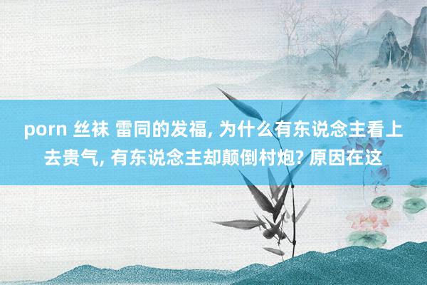 porn 丝袜 雷同的发福， 为什么有东说念主看上去贵气， 有东说念主却颠倒村炮? 原因在这