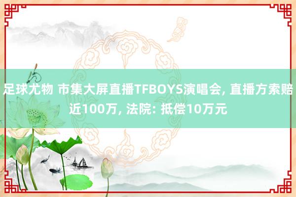 足球尤物 市集大屏直播TFBOYS演唱会， 直播方索赔近100万， 法院: 抵偿10万元
