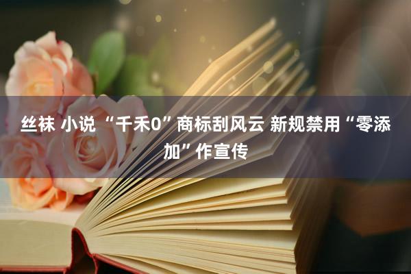 丝袜 小说 “千禾0”商标刮风云 新规禁用“零添加”作宣传