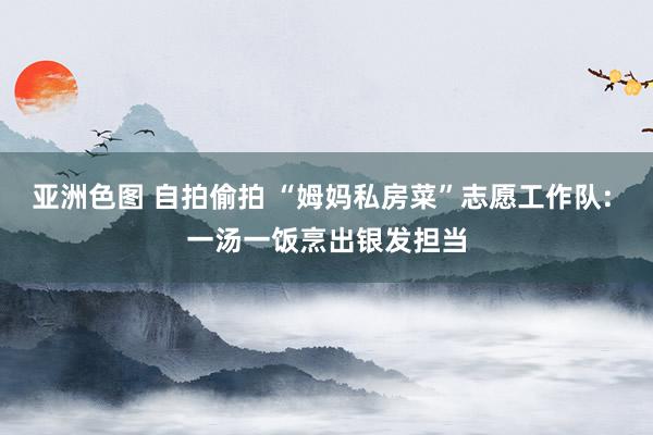 亚洲色图 自拍偷拍 “姆妈私房菜”志愿工作队: 一汤一饭烹出银发担当