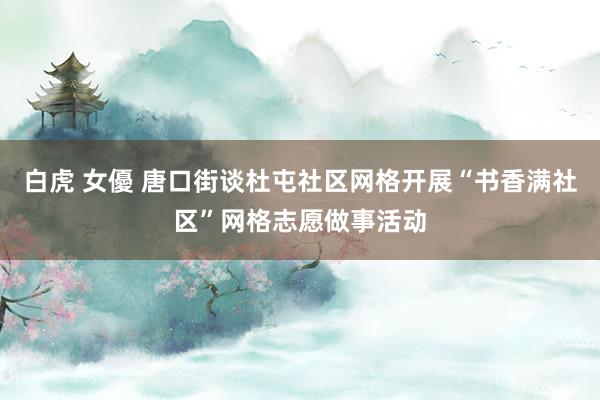 白虎 女優 唐口街谈杜屯社区网格开展“书香满社区”网格志愿做事活动