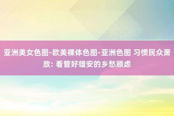 亚洲美女色图-欧美裸体色图-亚洲色图 习惯民众萧放: 看管好雄安的乡愁顾虑