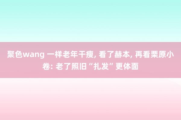 聚色wang 一样老年干瘦， 看了赫本， 再看栗原小卷: 老了照旧“扎发”更体面
