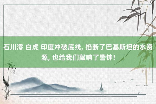 石川澪 白虎 印度冲破底线， 掐断了巴基斯坦的水资源， 也给我们敲响了警钟!