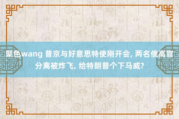 聚色wang 普京与好意思特使刚开会， 两名俄高官分离被炸飞， 给特朗普个下马威?