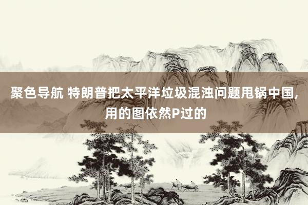聚色导航 特朗普把太平洋垃圾混浊问题甩锅中国， 用的图依然P过的