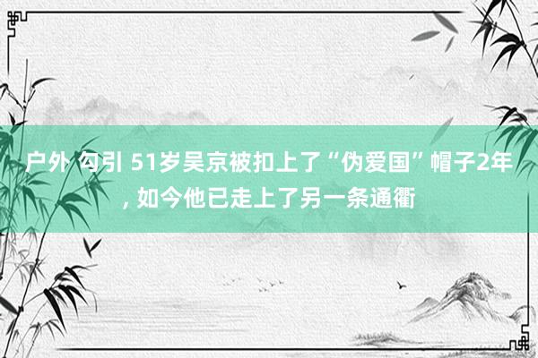 户外 勾引 51岁吴京被扣上了“伪爱国”帽子2年, 如今他已走上了另一条通衢