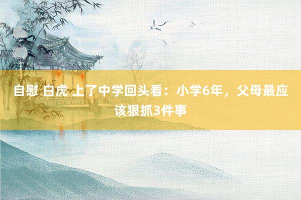 自慰 白虎 上了中学回头看：小学6年，父母最应该狠抓3件事