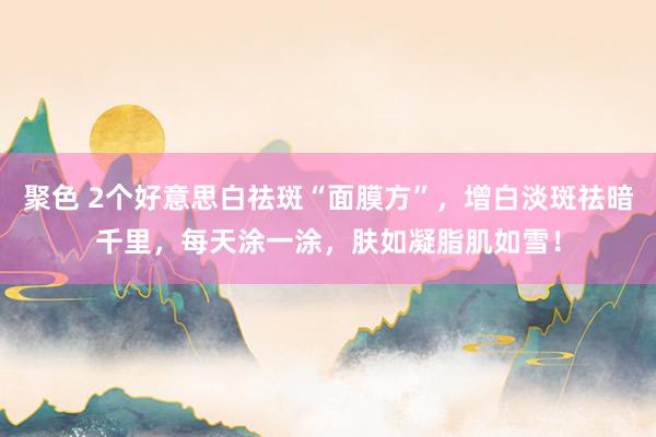 聚色 2个好意思白祛斑“面膜方”，增白淡斑祛暗千里，每天涂一涂，肤如凝脂肌如雪！