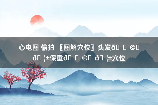 心电图 偷拍 〖图解穴位〗头发👩‍🦱保重👩‍🦱穴位