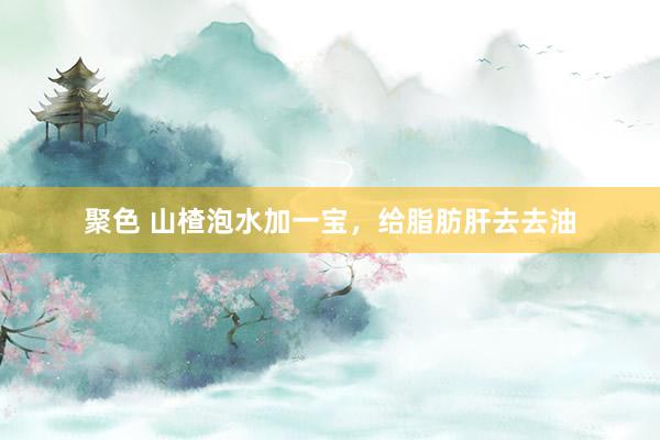 聚色 山楂泡水加一宝，给脂肪肝去去油