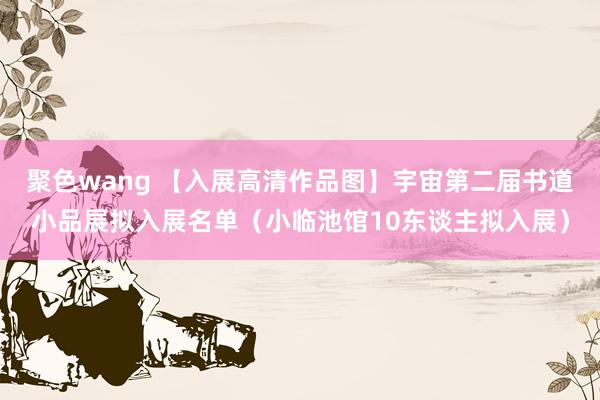 聚色wang 【入展高清作品图】宇宙第二届书道小品展拟入展名单（小临池馆10东谈主拟入展）