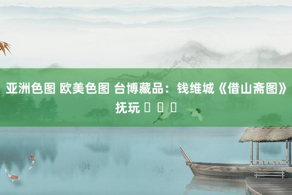 亚洲色图 欧美色图 台博藏品：钱维城《借山斋图》抚玩 ​​​