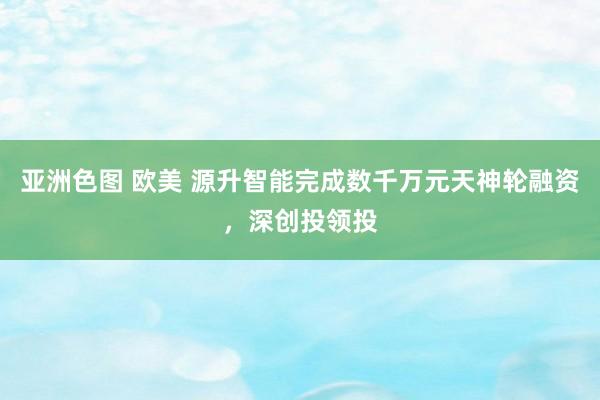 亚洲色图 欧美 源升智能完成数千万元天神轮融资，深创投领投