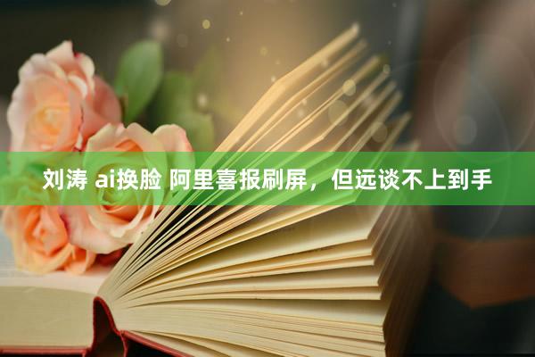 刘涛 ai换脸 阿里喜报刷屏，但远谈不上到手