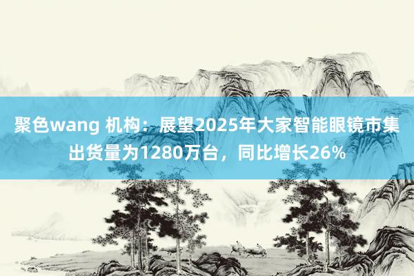 聚色wang 机构：展望2025年大家智能眼镜市集出货量为1280万台，同比增长26%