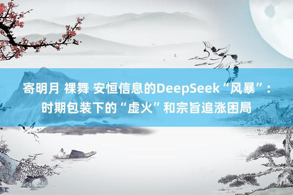 寄明月 裸舞 安恒信息的DeepSeek“风暴”：时期包装下的“虚火”和宗旨追涨困局