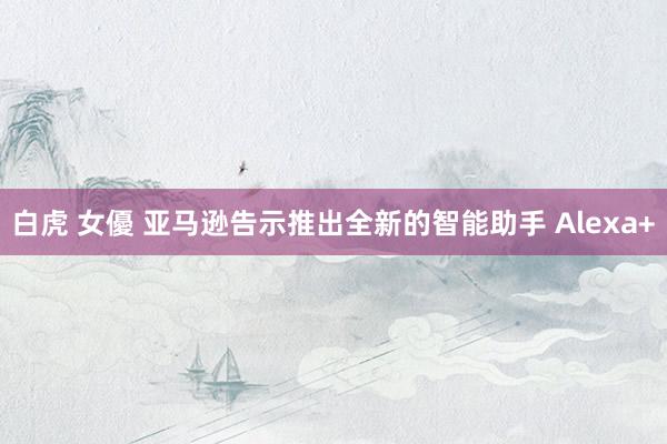 白虎 女優 亚马逊告示推出全新的智能助手 Alexa+
